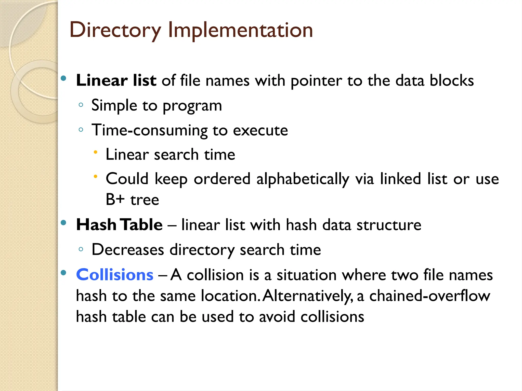 Directory Implementation
 Linear list of file names with pointer to the data blocks
◦ Simple to program
◦ Time-consuming to execute
 Linear search time
 Could keep ordered alphabetically via linked list or use
B+ tree
 HashTable – linear list with hash data structure
◦ Decreases directory search time
 Collisions – A collision is a situation where two file names
hash to the same location.Alternatively, a chained-overflow
hash table can be used to avoid collisions
 