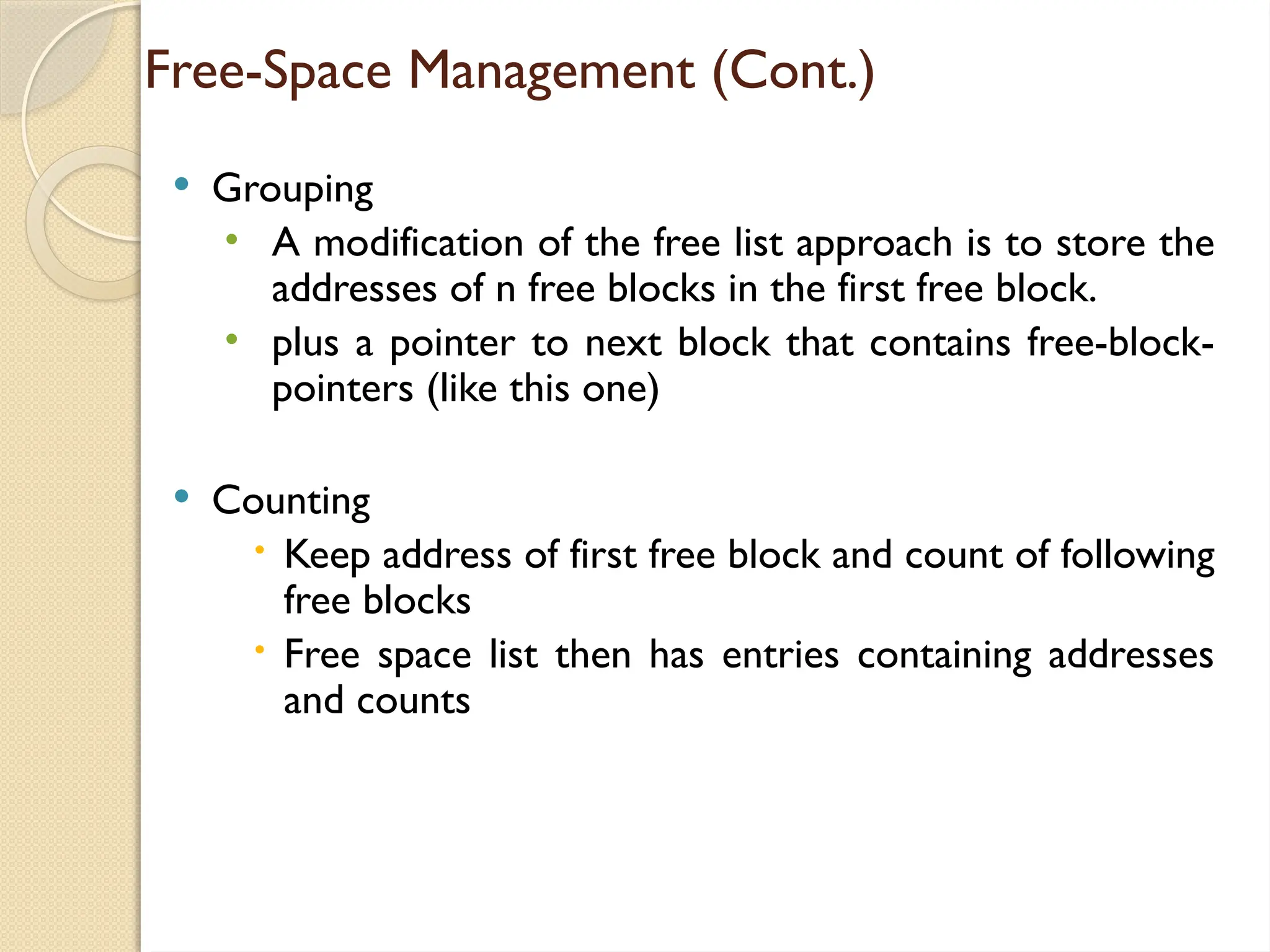 Free-Space Management (Cont.)
 Grouping
• A modification of the free list approach is to store the
addresses of n free blocks in the first free block.
• plus a pointer to next block that contains free-block-
pointers (like this one)
 Counting
 Keep address of first free block and count of following
free blocks
 Free space list then has entries containing addresses
and counts
 