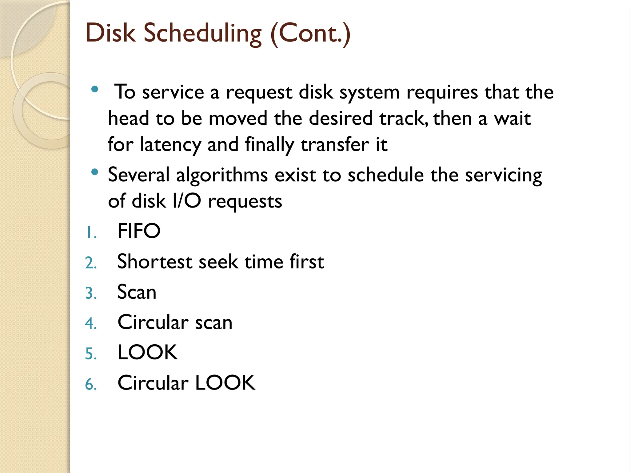 Disk Scheduling (Cont.)
 To service a request disk system requires that the
head to be moved the desired track, then a wait
for latency and finally transfer it
 Several algorithms exist to schedule the servicing
of disk I/O requests
1. FIFO
2. Shortest seek time first
3. Scan
4. Circular scan
5. LOOK
6. Circular LOOK
 