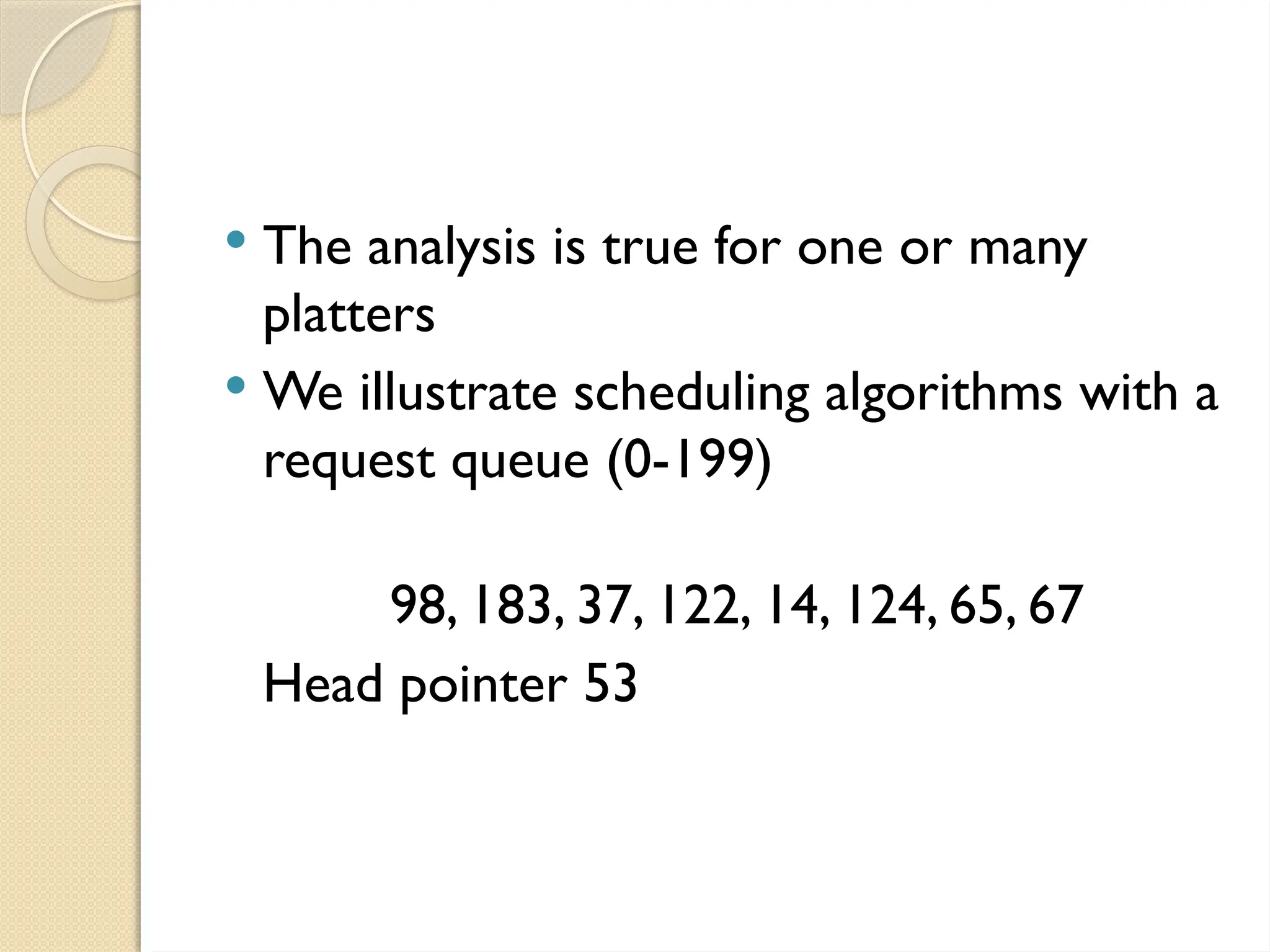  The analysis is true for one or many
platters
 We illustrate scheduling algorithms with a
request queue (0-199)
98, 183, 37, 122, 14, 124, 65, 67
Head pointer 53
 