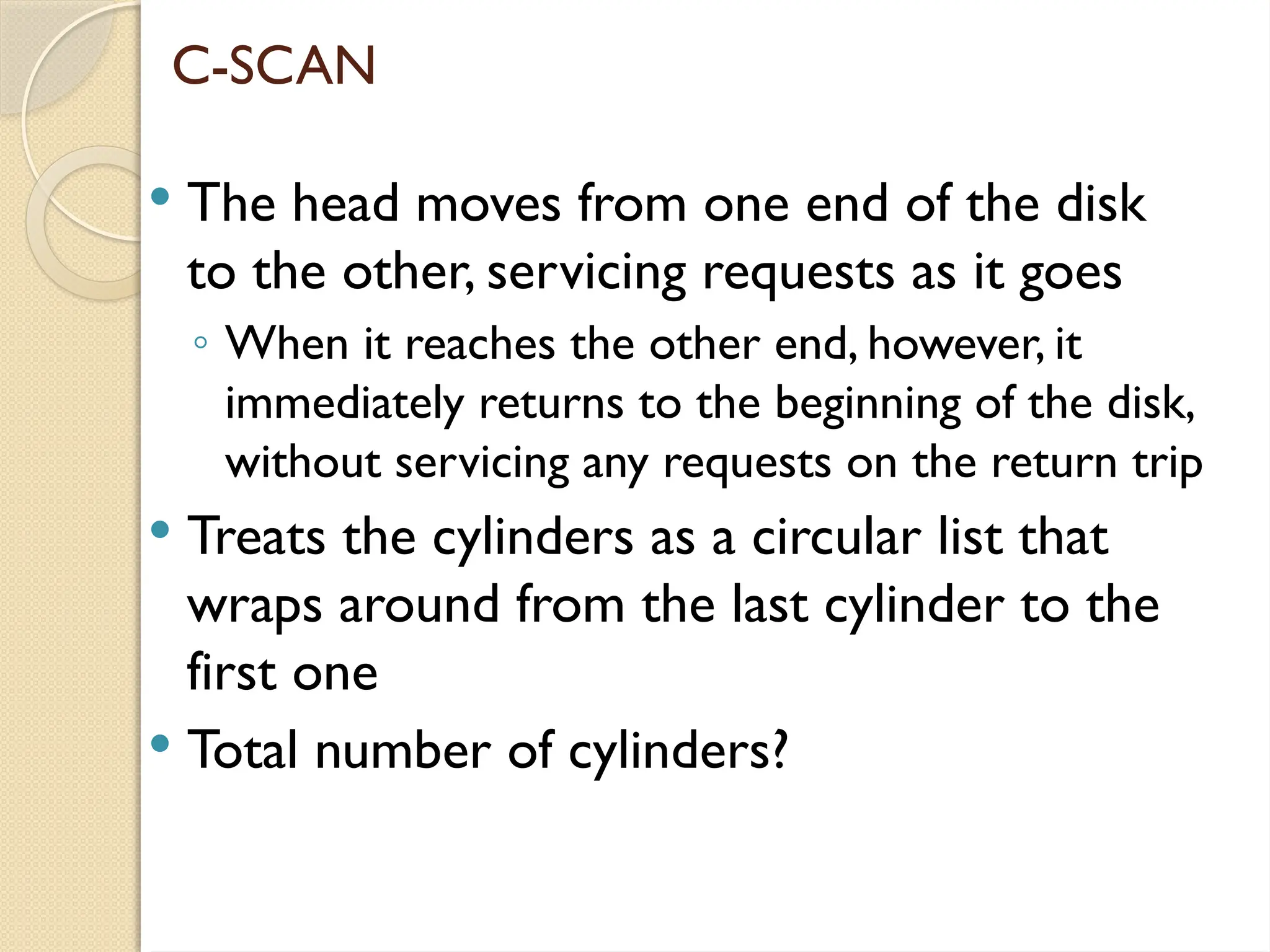 C-SCAN
 The head moves from one end of the disk
to the other, servicing requests as it goes
◦ When it reaches the other end, however, it
immediately returns to the beginning of the disk,
without servicing any requests on the return trip
 Treats the cylinders as a circular list that
wraps around from the last cylinder to the
first one
 Total number of cylinders?
 
