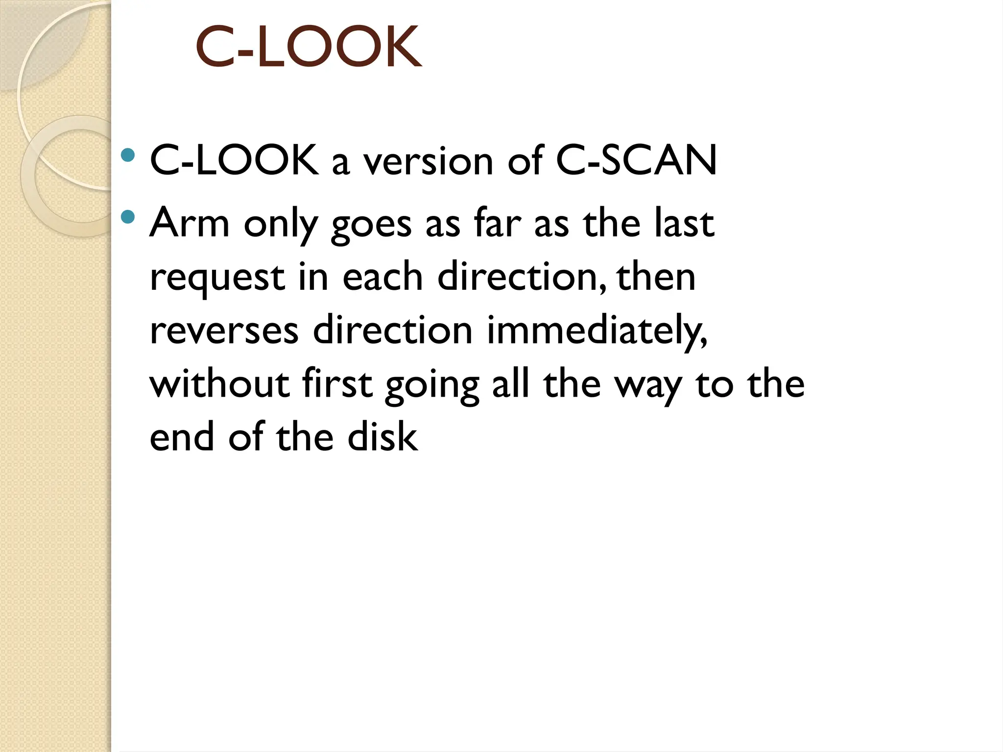 C-LOOK
 C-LOOK a version of C-SCAN
 Arm only goes as far as the last
request in each direction, then
reverses direction immediately,
without first going all the way to the
end of the disk
 