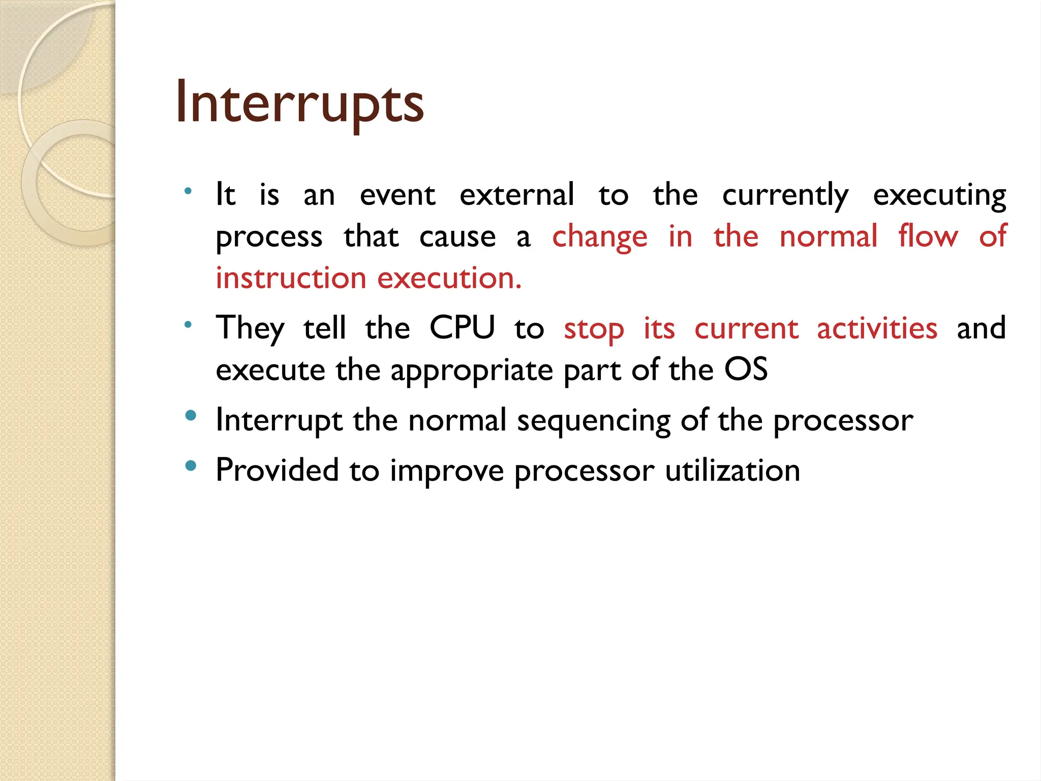 Interrupts
• It is an event external to the currently executing
process that cause a change in the normal flow of
instruction execution.
• They tell the CPU to stop its current activities and
execute the appropriate part of the OS
 Interrupt the normal sequencing of the processor
 Provided to improve processor utilization
 