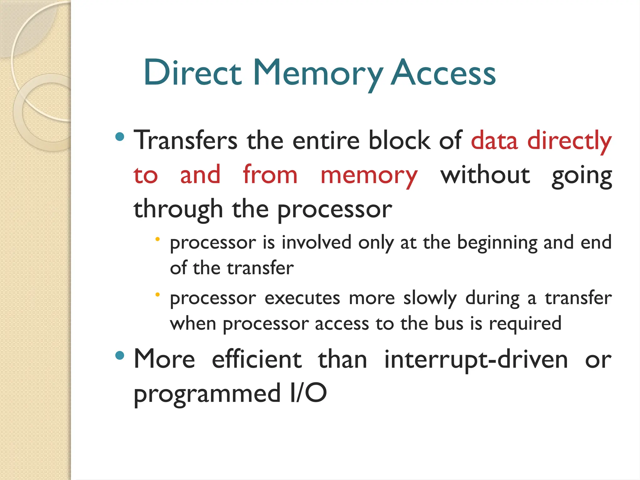 Direct Memory Access
 Transfers the entire block of data directly
to and from memory without going
through the processor
 processor is involved only at the beginning and end
of the transfer
 processor executes more slowly during a transfer
when processor access to the bus is required
 More efficient than interrupt-driven or
programmed I/O
 