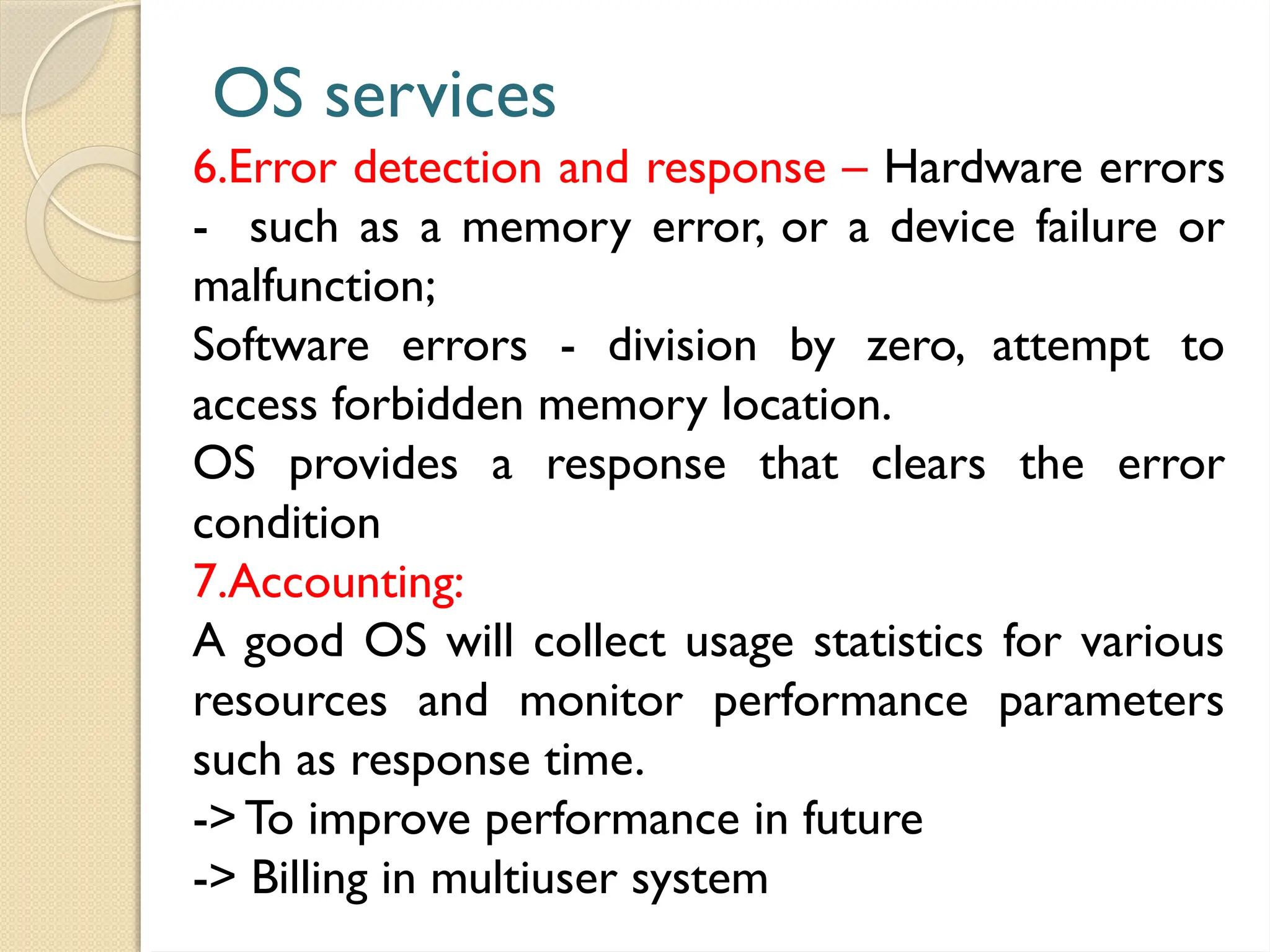 OS services
6.Error detection and response – Hardware errors
- such as a memory error, or a device failure or
malfunction;
Software errors - division by zero, attempt to
access forbidden memory location.
OS provides a response that clears the error
condition
7.Accounting:
A good OS will collect usage statistics for various
resources and monitor performance parameters
such as response time.
->To improve performance in future
-> Billing in multiuser system
 