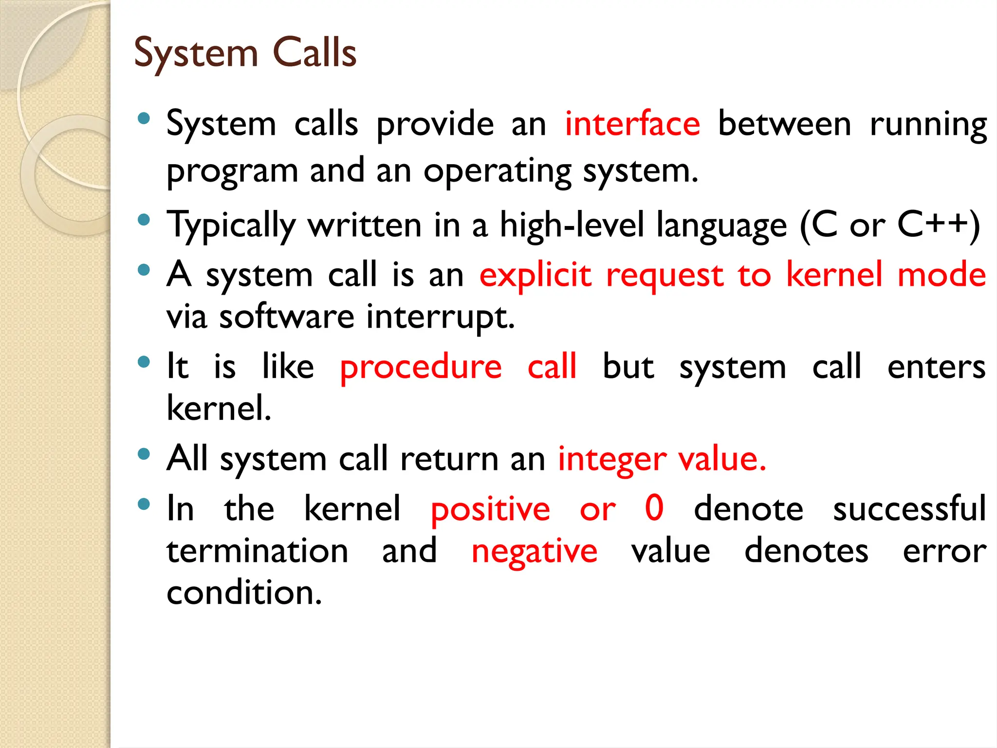 System Calls
 System calls provide an interface between running
program and an operating system.
 Typically written in a high-level language (C or C++)
 A system call is an explicit request to kernel mode
via software interrupt.
 It is like procedure call but system call enters
kernel.
 All system call return an integer value.
 In the kernel positive or 0 denote successful
termination and negative value denotes error
condition.
 