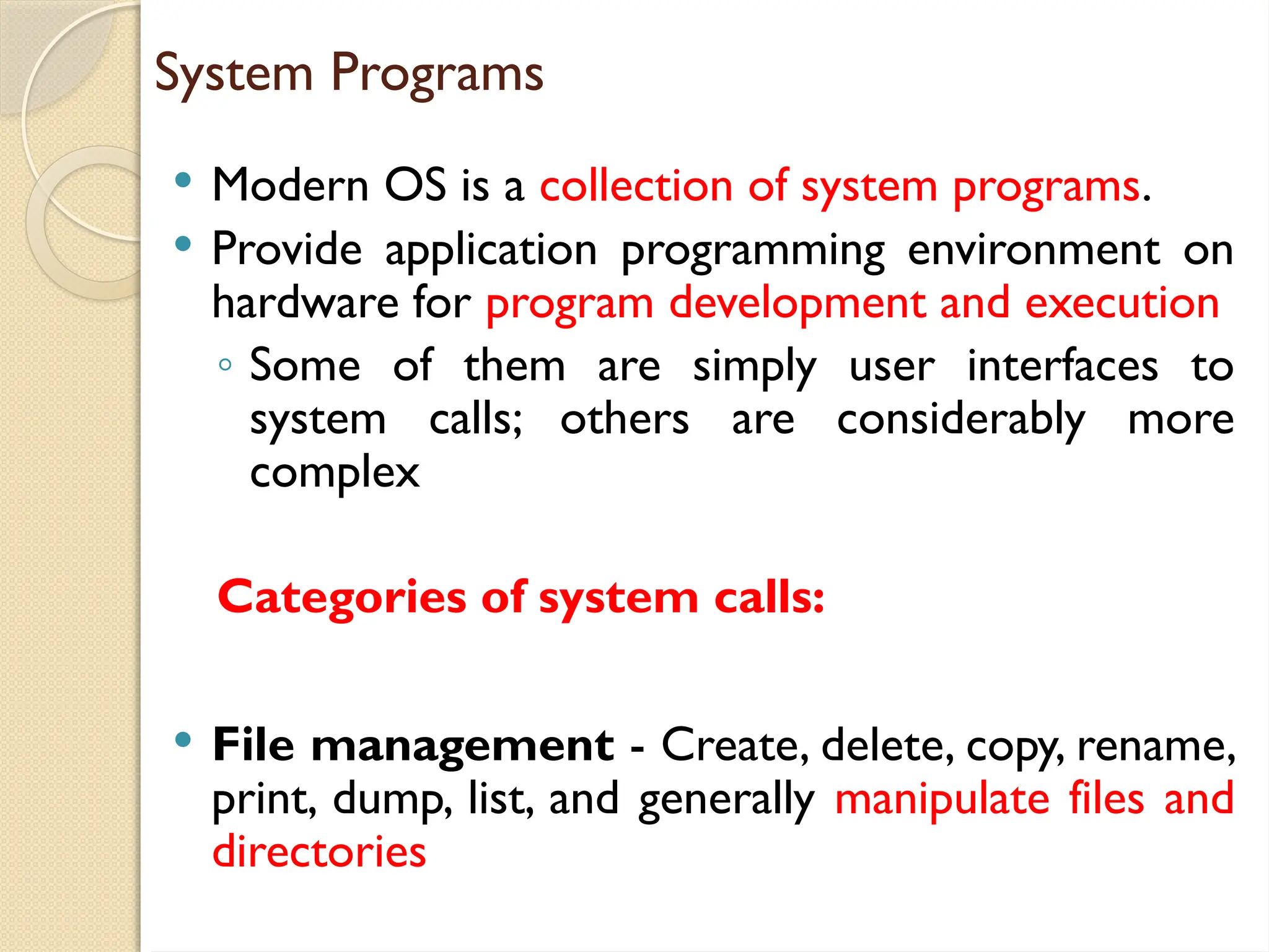 System Programs
 Modern OS is a collection of system programs.
 Provide application programming environment on
hardware for program development and execution
◦ Some of them are simply user interfaces to
system calls; others are considerably more
complex
Categories of system calls:
 File management - Create, delete, copy, rename,
print, dump, list, and generally manipulate files and
directories
 