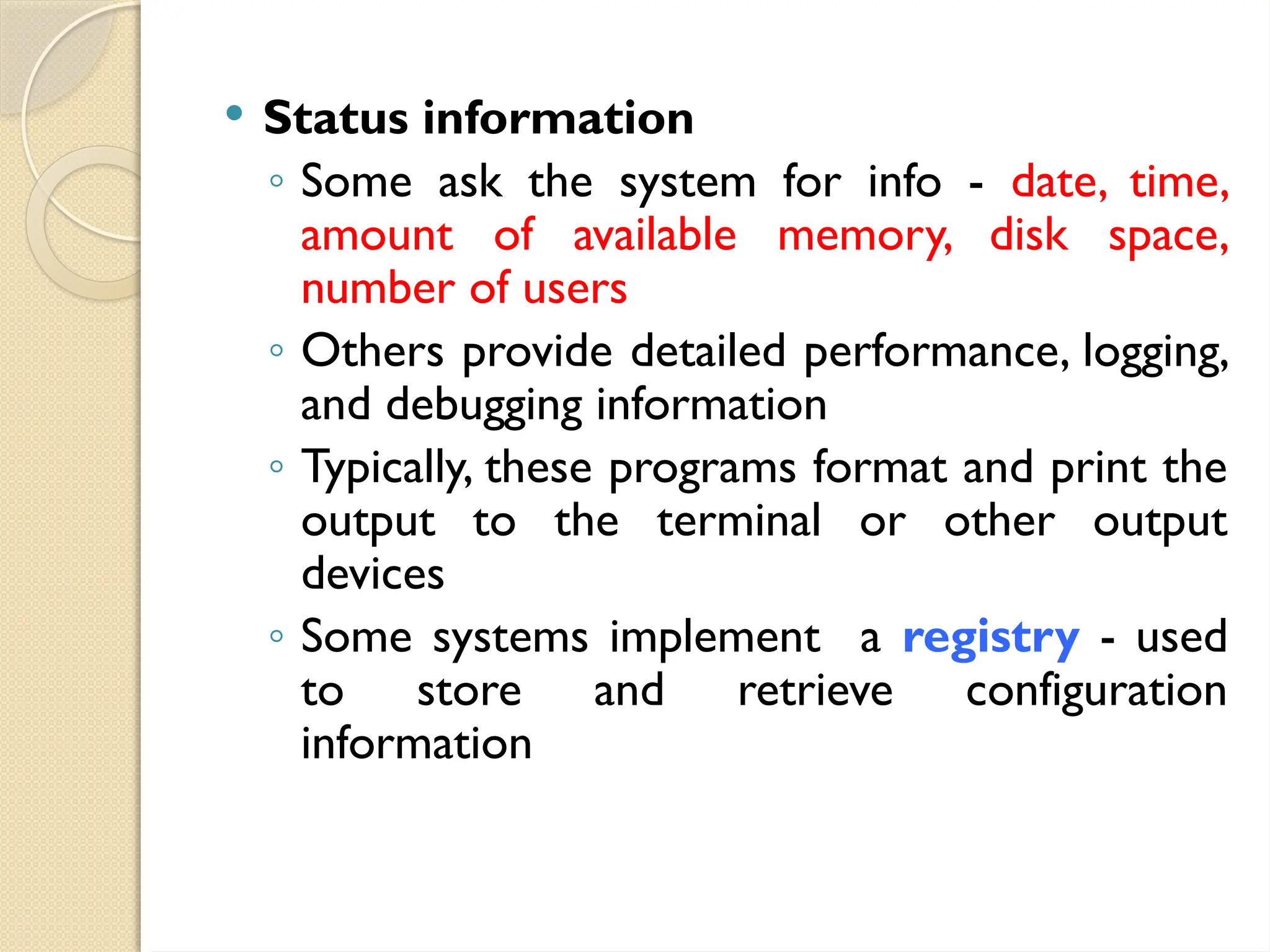  Status information
◦ Some ask the system for info - date, time,
amount of available memory, disk space,
number of users
◦ Others provide detailed performance, logging,
and debugging information
◦ Typically, these programs format and print the
output to the terminal or other output
devices
◦ Some systems implement a registry - used
to store and retrieve configuration
information
 