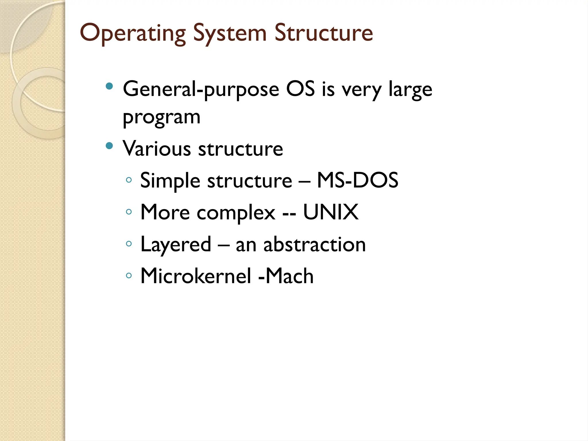 Operating System Structure
 General-purpose OS is very large
program
 Various structure
◦ Simple structure – MS-DOS
◦ More complex -- UNIX
◦ Layered – an abstraction
◦ Microkernel -Mach
 