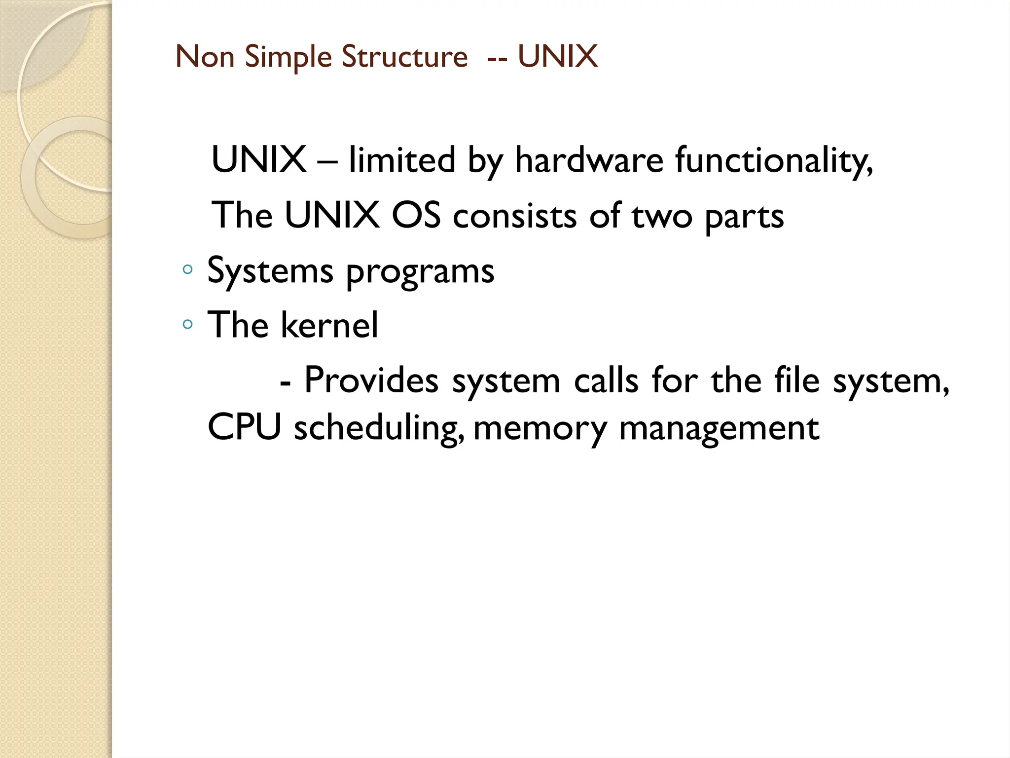 Non Simple Structure -- UNIX
UNIX – limited by hardware functionality,
The UNIX OS consists of two parts
◦ Systems programs
◦ The kernel
- Provides system calls for the file system,
CPU scheduling, memory management
 