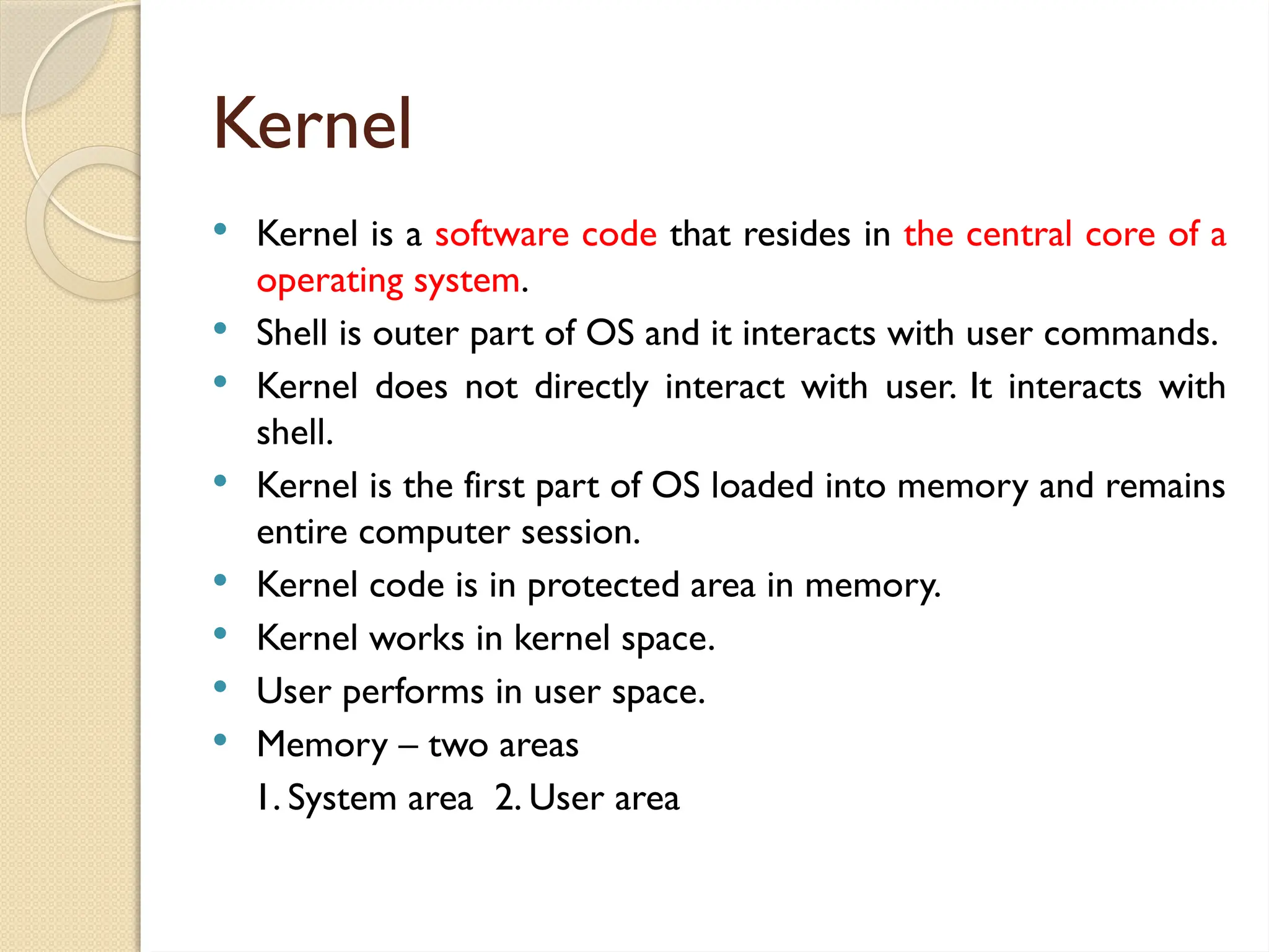 Kernel
 Kernel is a software code that resides in the central core of a
operating system.
 Shell is outer part of OS and it interacts with user commands.
 Kernel does not directly interact with user. It interacts with
shell.
 Kernel is the first part of OS loaded into memory and remains
entire computer session.
 Kernel code is in protected area in memory.
 Kernel works in kernel space.
 User performs in user space.
 Memory – two areas
1. System area 2. User area
 