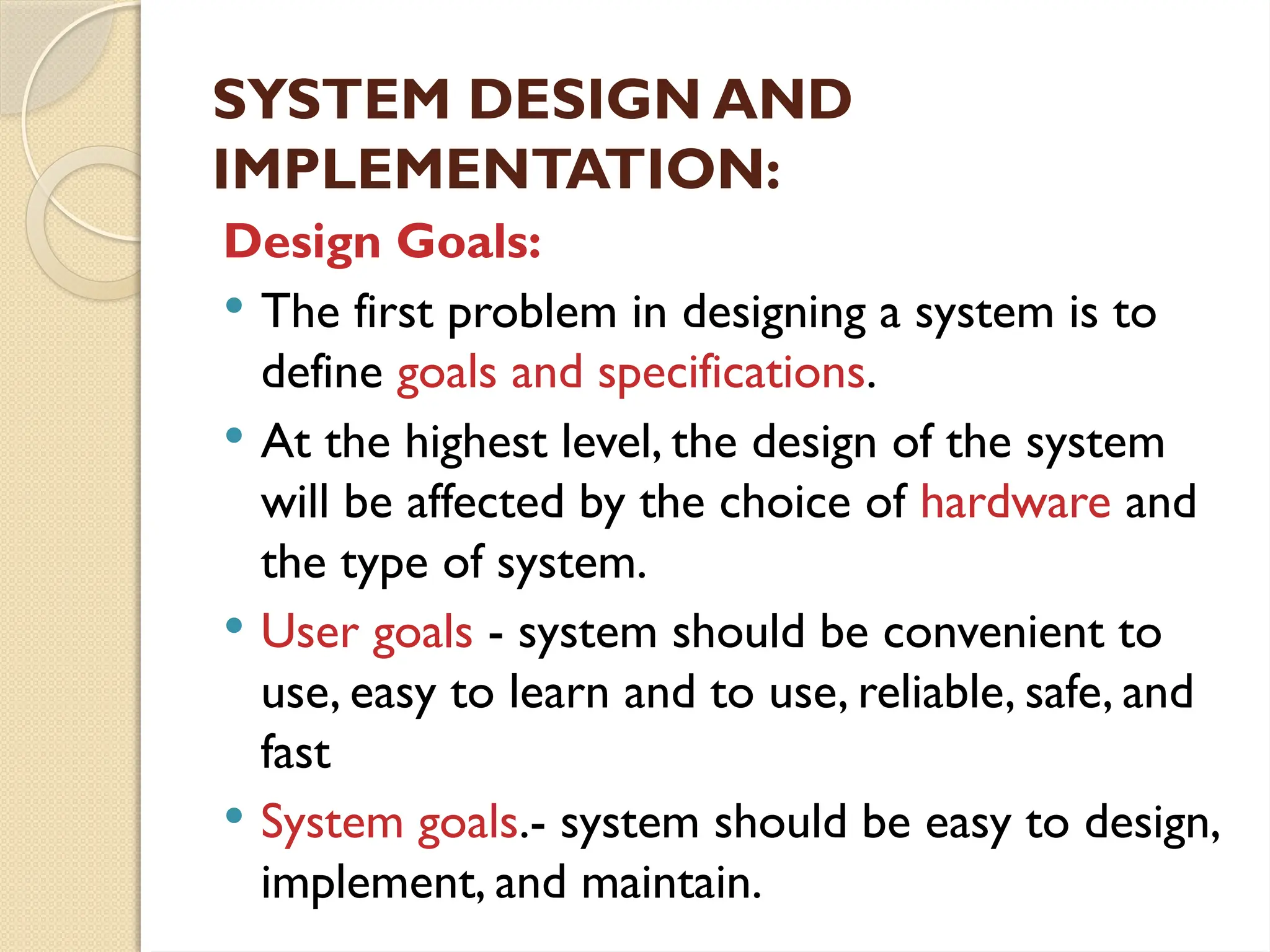 SYSTEM DESIGN AND
IMPLEMENTATION:
Design Goals:
 The first problem in designing a system is to
define goals and specifications.
 At the highest level, the design of the system
will be affected by the choice of hardware and
the type of system.
 User goals - system should be convenient to
use, easy to learn and to use, reliable, safe, and
fast
 System goals.- system should be easy to design,
implement, and maintain.
 