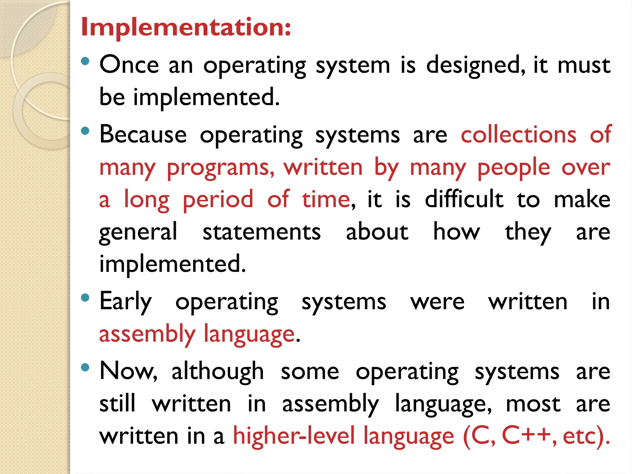 Implementation:
 Once an operating system is designed, it must
be implemented.
 Because operating systems are collections of
many programs, written by many people over
a long period of time, it is difficult to make
general statements about how they are
implemented.
 Early operating systems were written in
assembly language.
 Now, although some operating systems are
still written in assembly language, most are
written in a higher-level language (C, C++, etc).
 