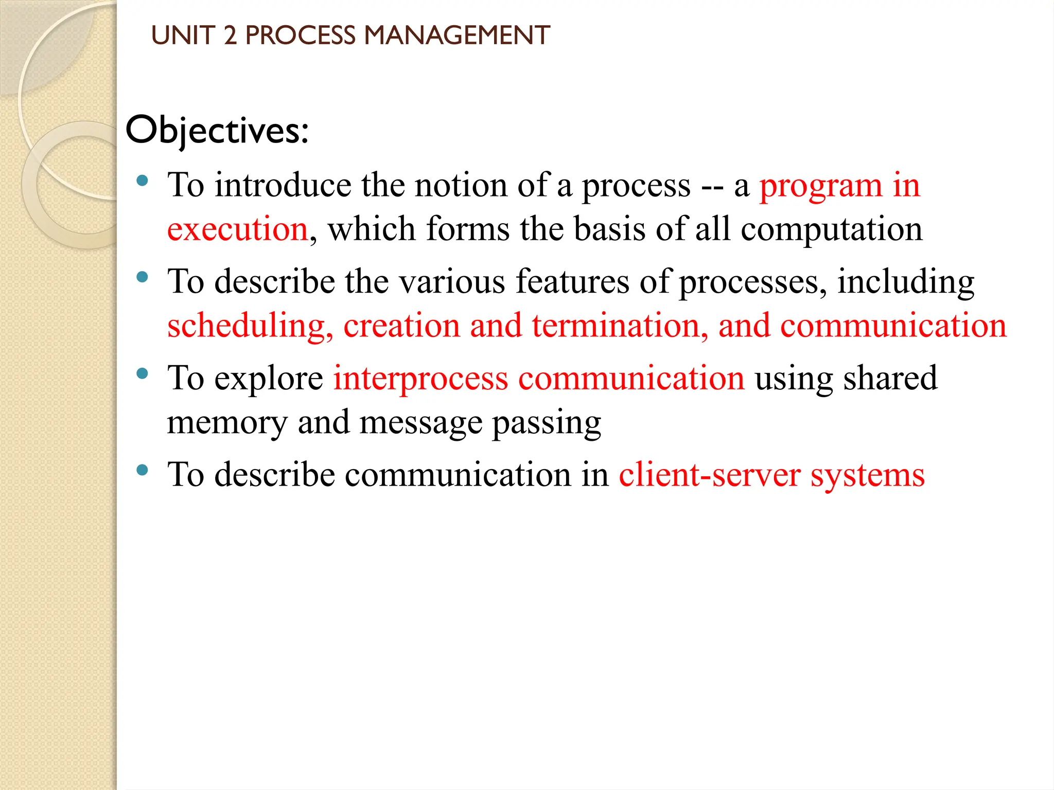 UNIT 2 PROCESS MANAGEMENT
Objectives:
 To introduce the notion of a process -- a program in
execution, which forms the basis of all computation
 To describe the various features of processes, including
scheduling, creation and termination, and communication
 To explore interprocess communication using shared
memory and message passing
 To describe communication in client-server systems
 