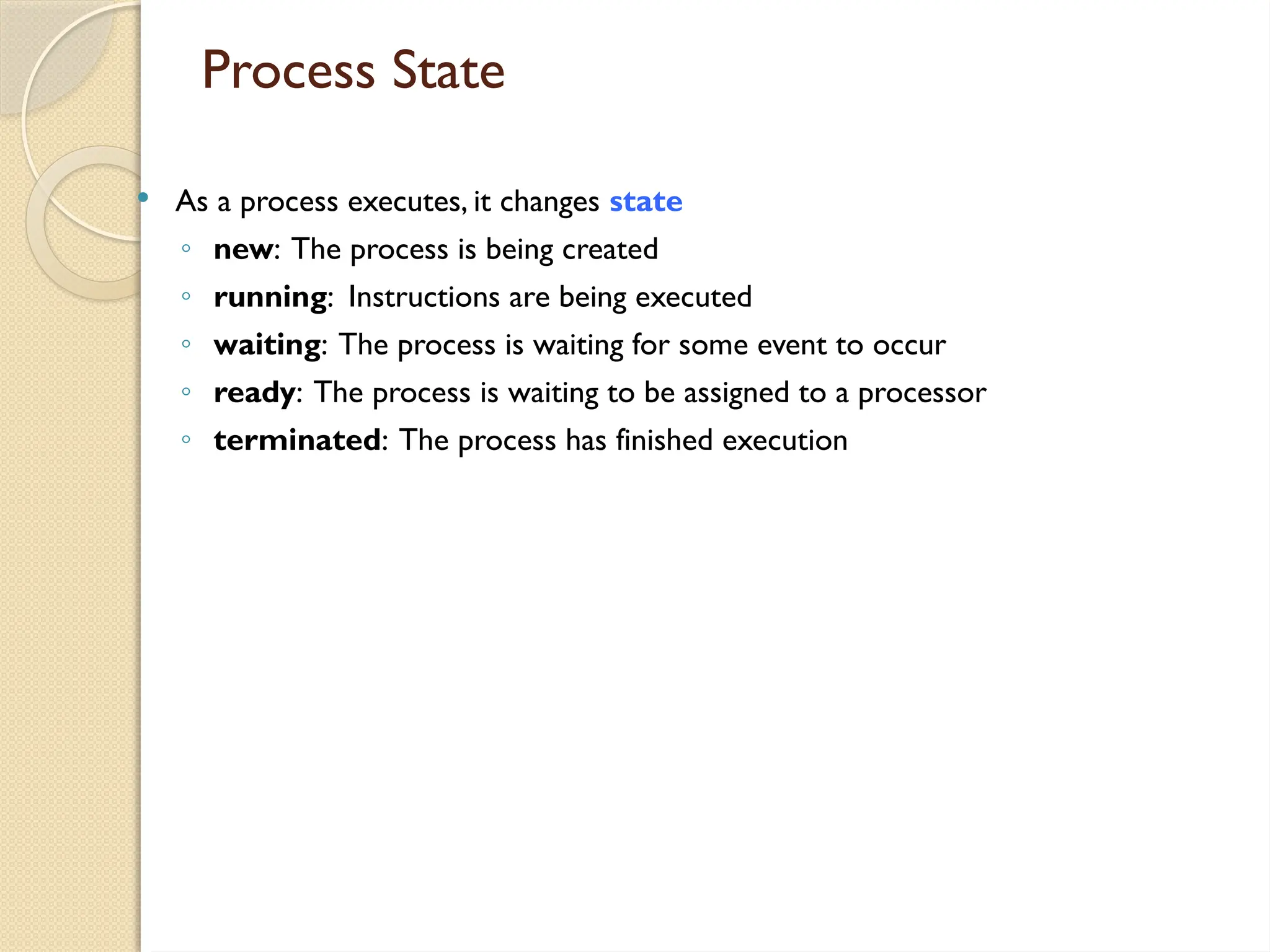 Process State
 As a process executes, it changes state
◦ new: The process is being created
◦ running: Instructions are being executed
◦ waiting: The process is waiting for some event to occur
◦ ready: The process is waiting to be assigned to a processor
◦ terminated: The process has finished execution
 