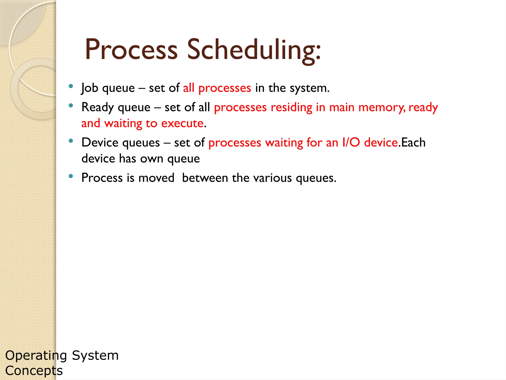 Operating System
Concepts
Process Scheduling:
 Job queue – set of all processes in the system.
 Ready queue – set of all processes residing in main memory, ready
and waiting to execute.
 Device queues – set of processes waiting for an I/O device.Each
device has own queue
 Process is moved between the various queues.
 