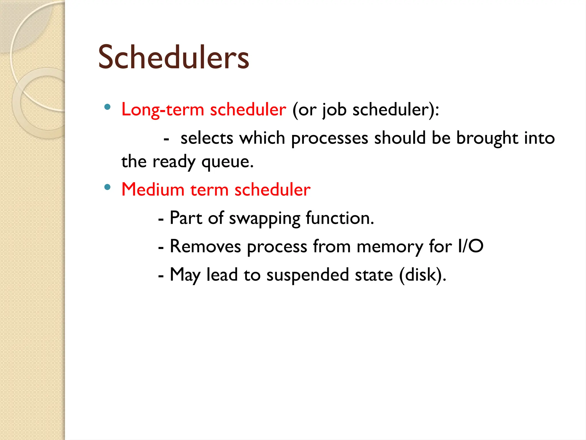 Schedulers
 Long-term scheduler (or job scheduler):
- selects which processes should be brought into
the ready queue.
 Medium term scheduler
- Part of swapping function.
- Removes process from memory for I/O
- May lead to suspended state (disk).
 