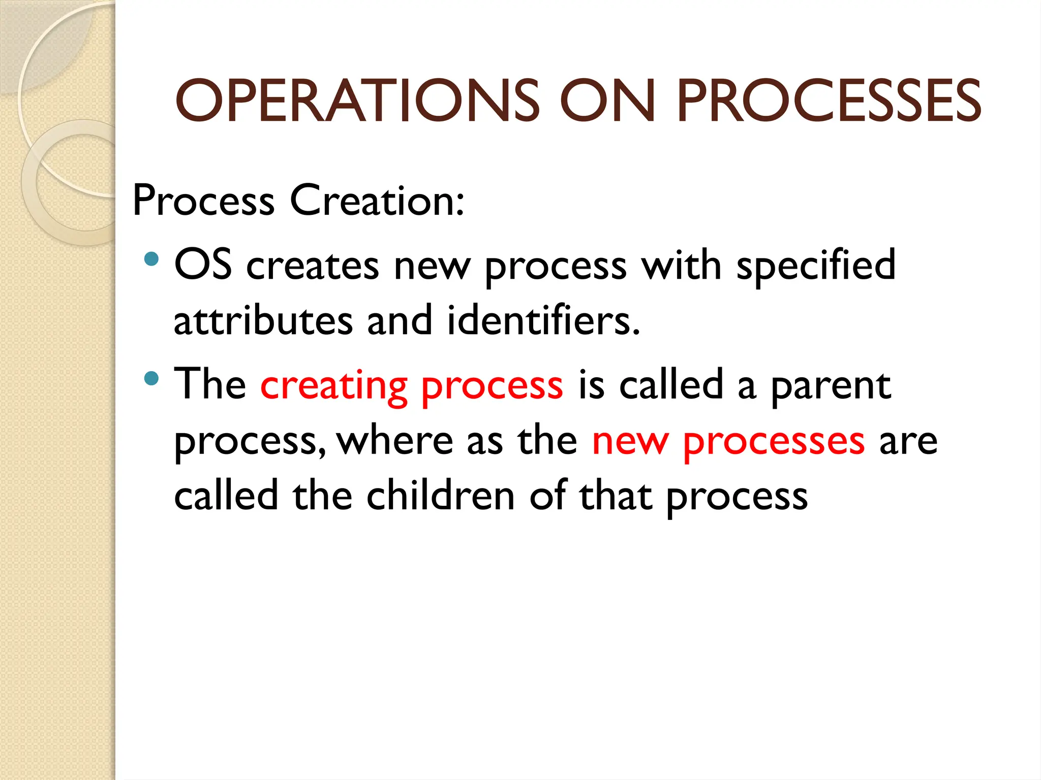 OPERATIONS ON PROCESSES
Process Creation:
 OS creates new process with specified
attributes and identifiers.
 The creating process is called a parent
process, where as the new processes are
called the children of that process
 