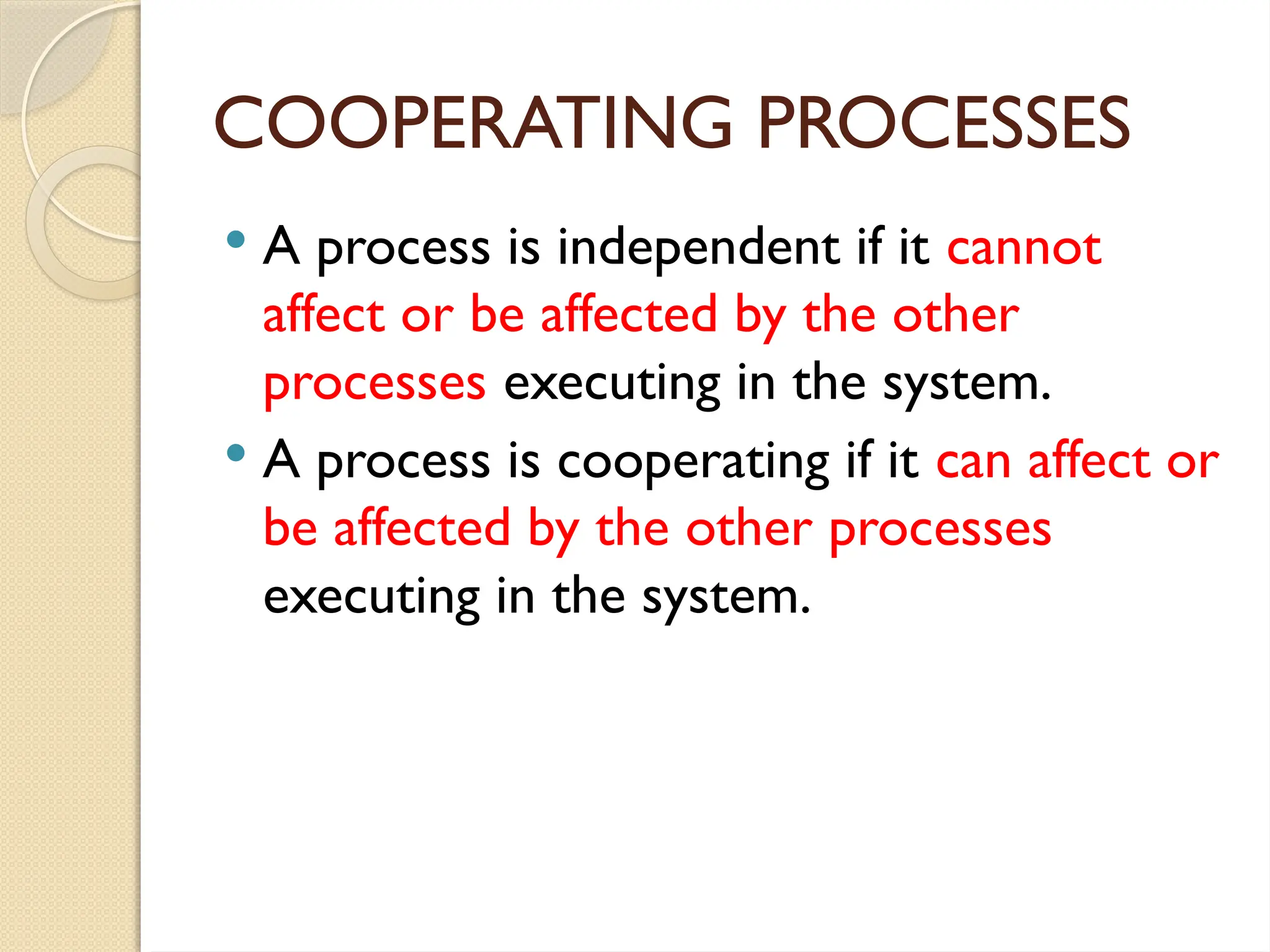 COOPERATING PROCESSES
 A process is independent if it cannot
affect or be affected by the other
processes executing in the system.
 A process is cooperating if it can affect or
be affected by the other processes
executing in the system.
 