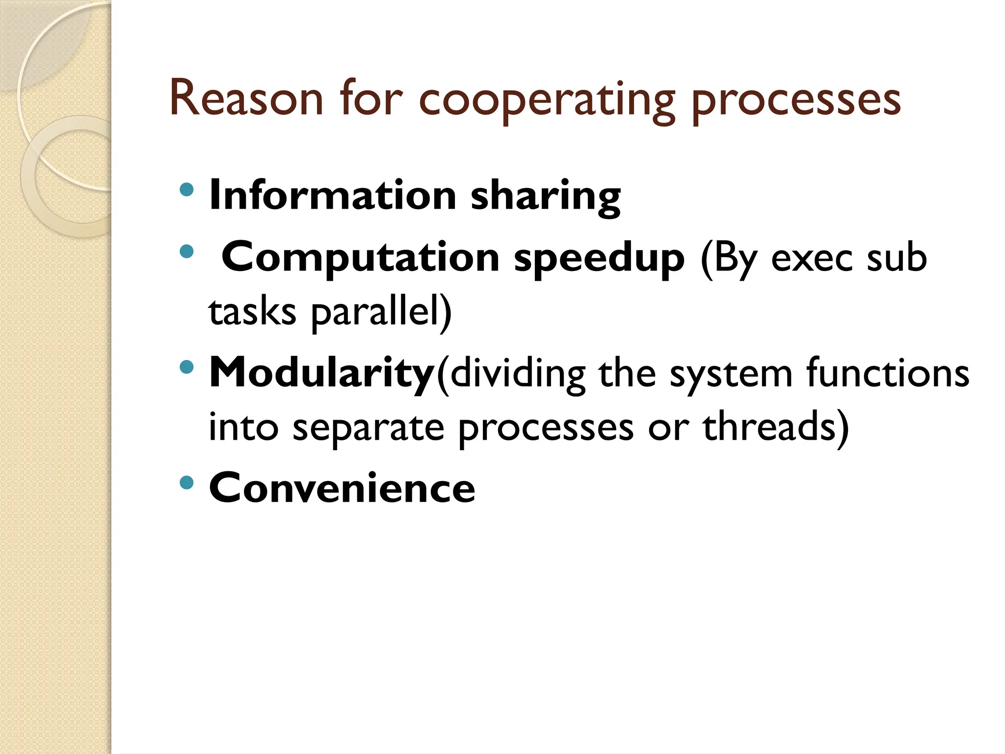Reason for cooperating processes
 Information sharing
 Computation speedup (By exec sub
tasks parallel)
 Modularity(dividing the system functions
into separate processes or threads)
 Convenience
 