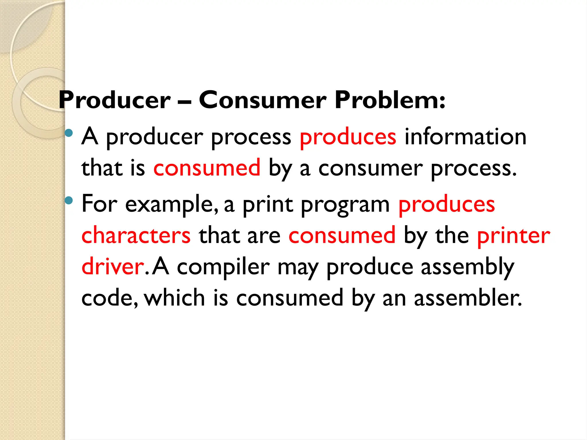 Producer – Consumer Problem:
 A producer process produces information
that is consumed by a consumer process.
 For example, a print program produces
characters that are consumed by the printer
driver.A compiler may produce assembly
code, which is consumed by an assembler.
 