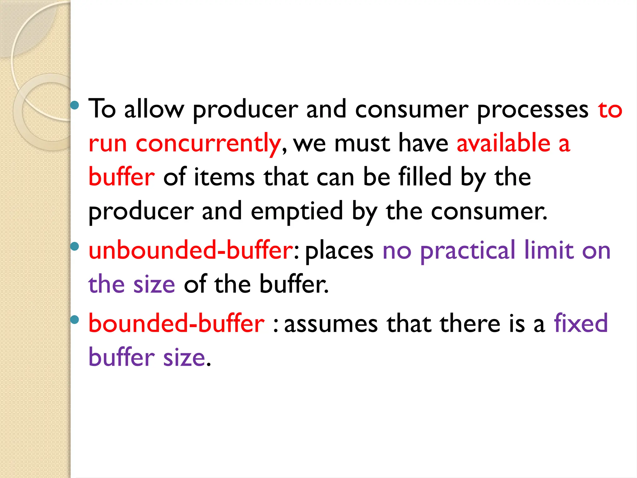  To allow producer and consumer processes to
run concurrently, we must have available a
buffer of items that can be filled by the
producer and emptied by the consumer.
 unbounded-buffer: places no practical limit on
the size of the buffer.
 bounded-buffer : assumes that there is a fixed
buffer size.
 