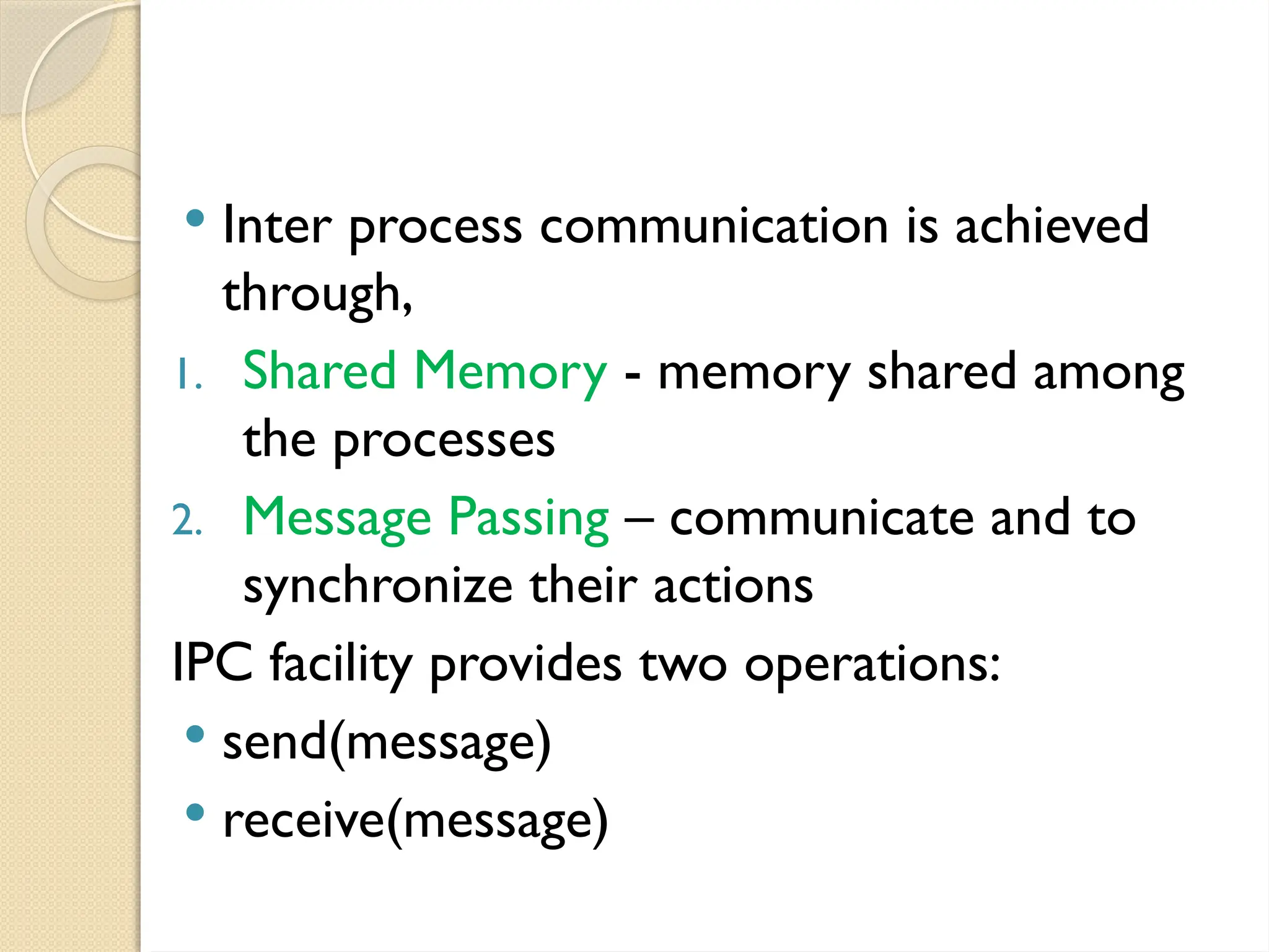  Inter process communication is achieved
through,
1. Shared Memory - memory shared among
the processes
2. Message Passing – communicate and to
synchronize their actions
IPC facility provides two operations:
 send(message)
 receive(message)
 