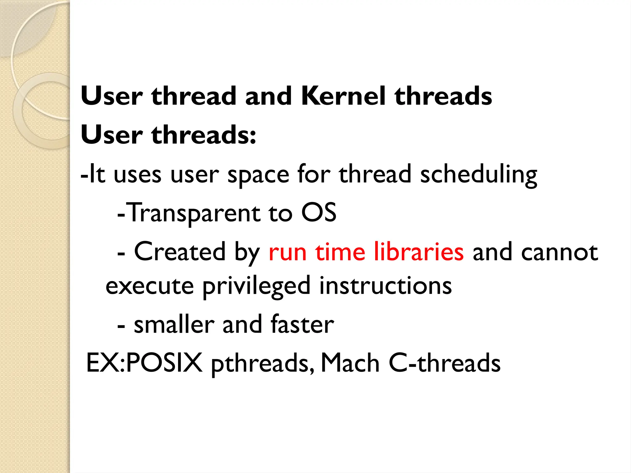 User thread and Kernel threads
User threads:
-It uses user space for thread scheduling
-Transparent to OS
- Created by run time libraries and cannot
execute privileged instructions
- smaller and faster
EX:POSIX pthreads, Mach C-threads
 
