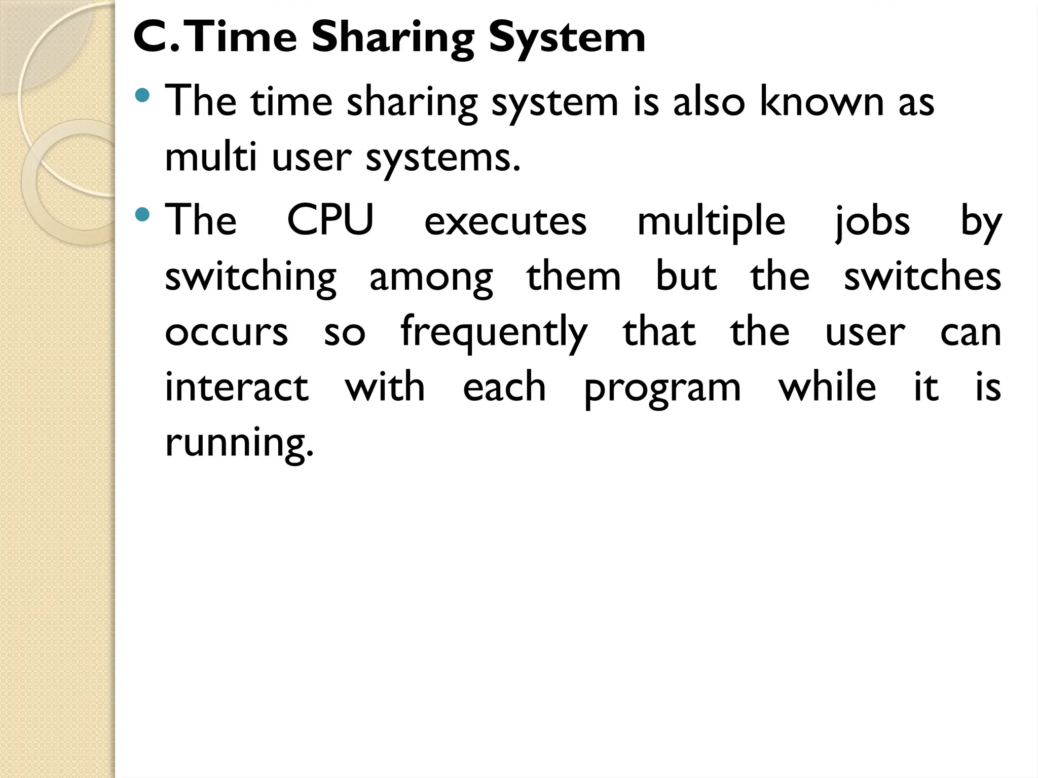 C.Time Sharing System
 The time sharing system is also known as
multi user systems.
 The CPU executes multiple jobs by
switching among them but the switches
occurs so frequently that the user can
interact with each program while it is
running.
 