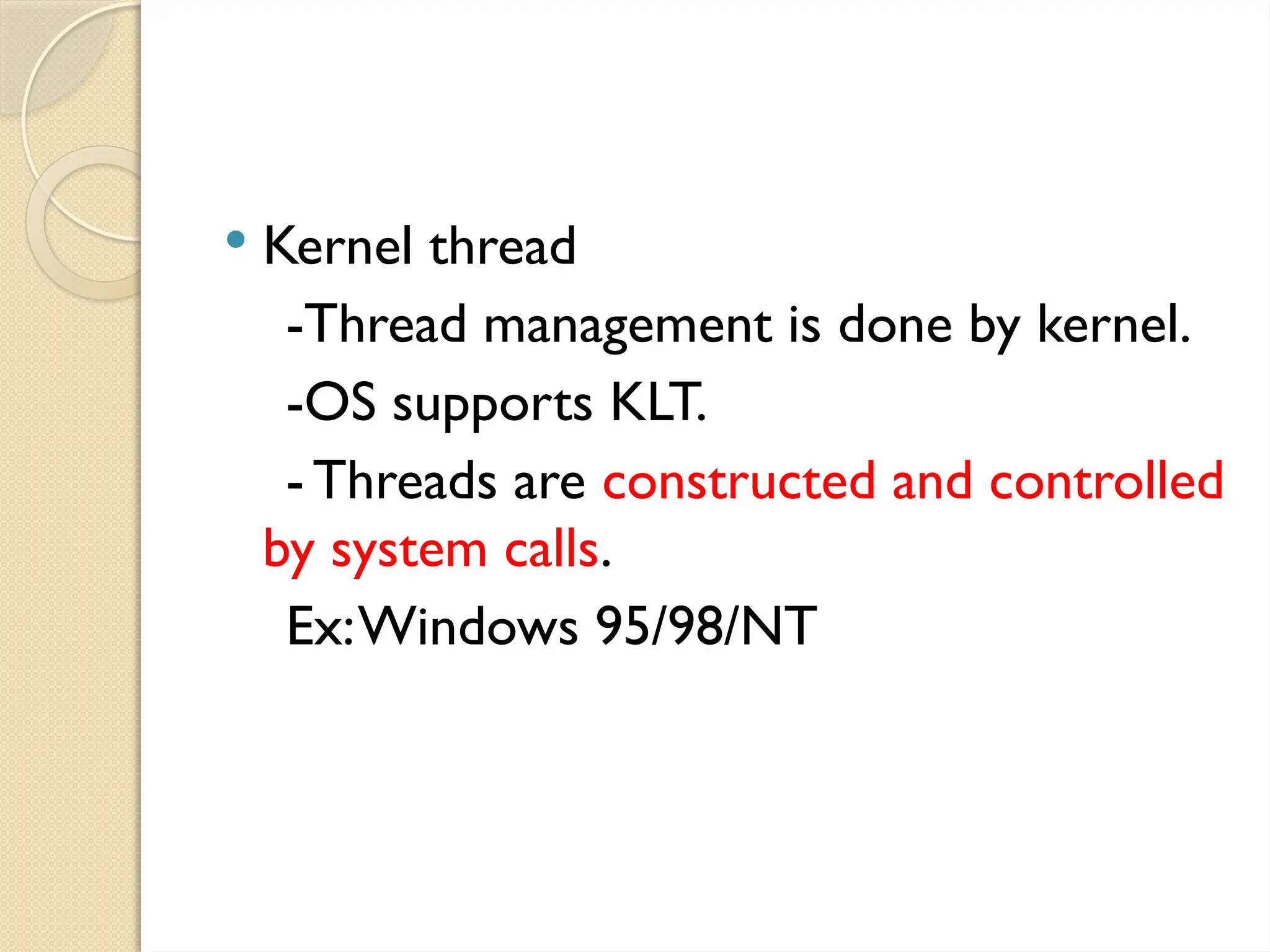  Kernel thread
-Thread management is done by kernel.
-OS supports KLT.
-Threads are constructed and controlled
by system calls.
Ex:Windows 95/98/NT
 