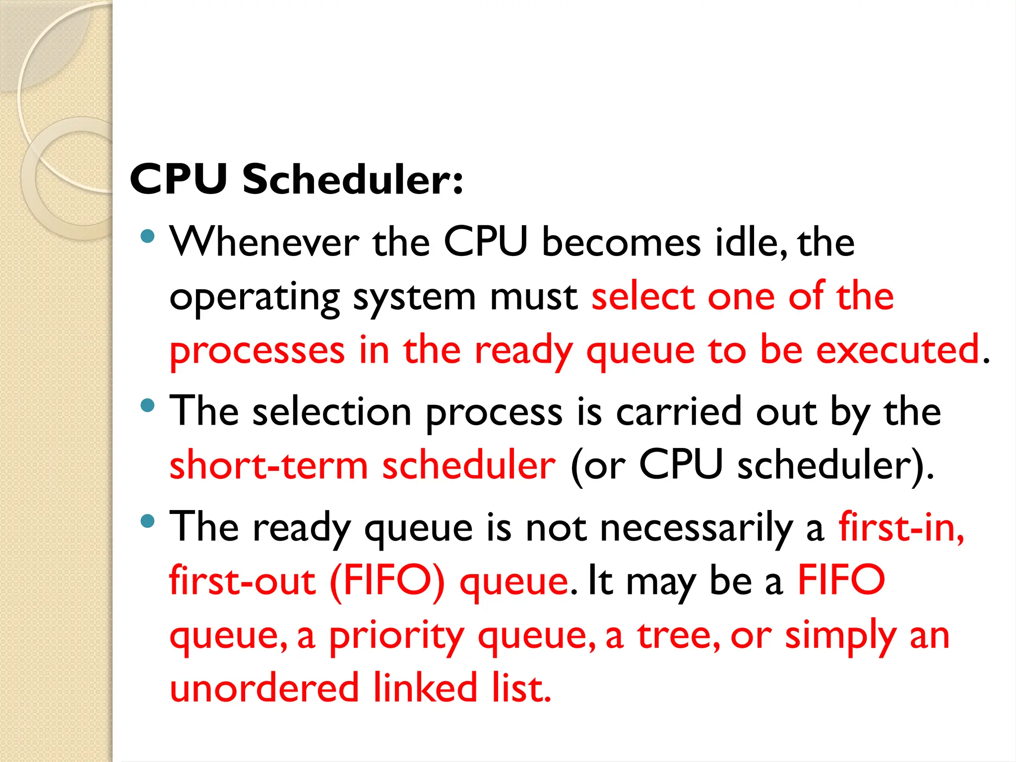 CPU Scheduler:
 Whenever the CPU becomes idle, the
operating system must select one of the
processes in the ready queue to be executed.
 The selection process is carried out by the
short-term scheduler (or CPU scheduler).
 The ready queue is not necessarily a first-in,
first-out (FIFO) queue. It may be a FIFO
queue, a priority queue, a tree, or simply an
unordered linked list.
 