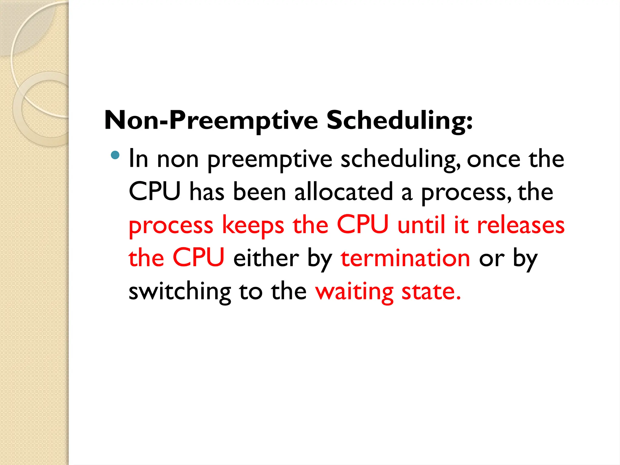 Non-Preemptive Scheduling:
 In non preemptive scheduling, once the
CPU has been allocated a process, the
process keeps the CPU until it releases
the CPU either by termination or by
switching to the waiting state.
 