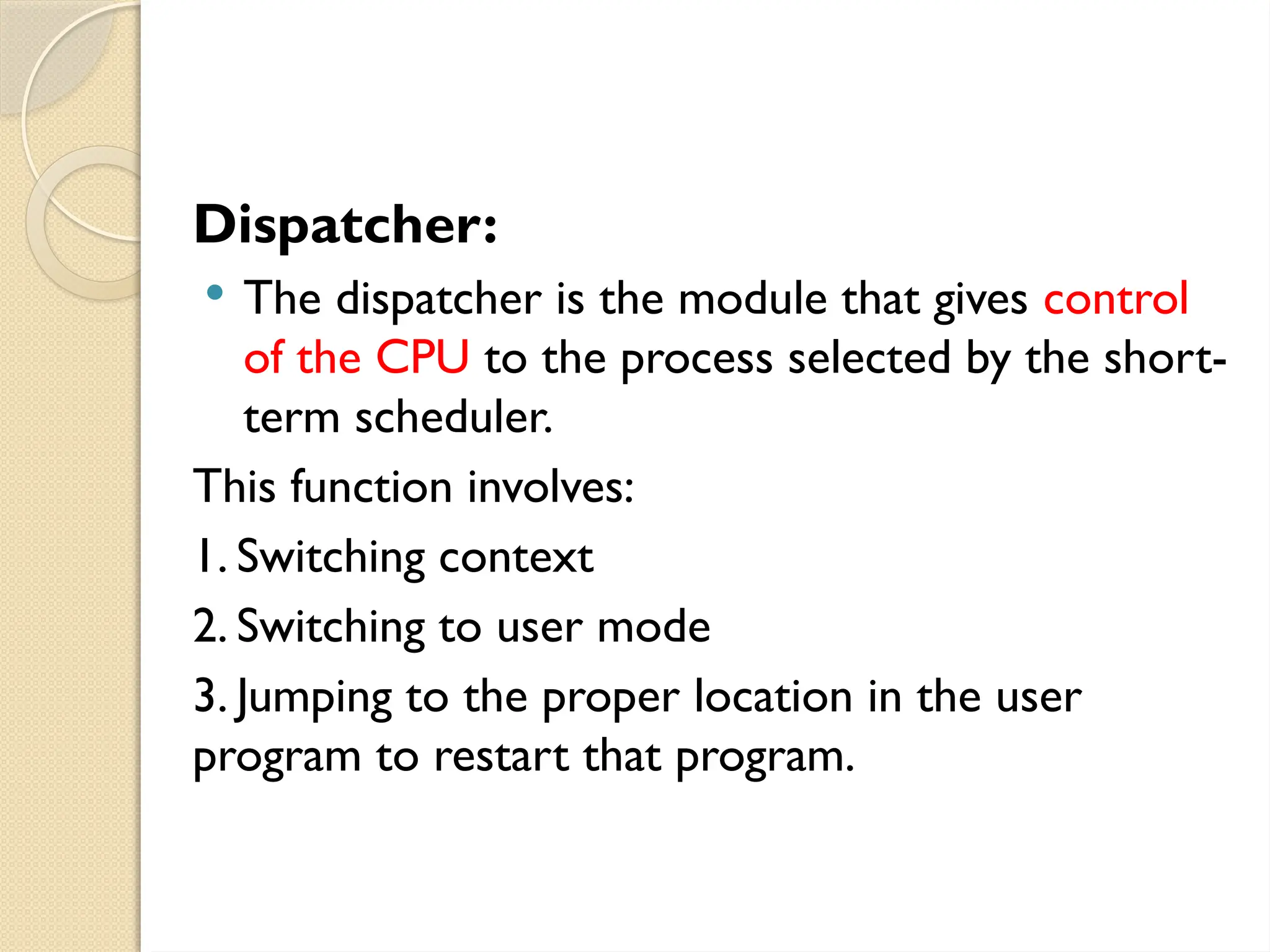 Dispatcher:
 The dispatcher is the module that gives control
of the CPU to the process selected by the short-
term scheduler.
This function involves:
1. Switching context
2. Switching to user mode
3. Jumping to the proper location in the user
program to restart that program.
 