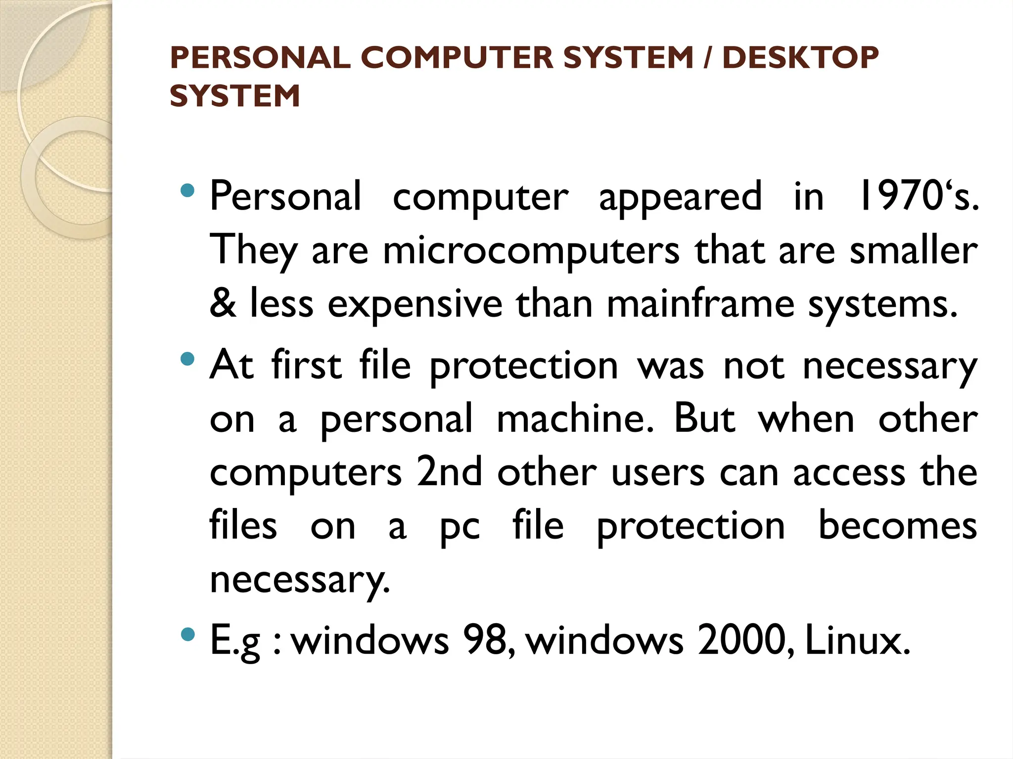 PERSONAL COMPUTER SYSTEM / DESKTOP
SYSTEM
 Personal computer appeared in 1970‘s.
They are microcomputers that are smaller
& less expensive than mainframe systems.
 At first file protection was not necessary
on a personal machine. But when other
computers 2nd other users can access the
files on a pc file protection becomes
necessary.
 E.g : windows 98, windows 2000, Linux.
 