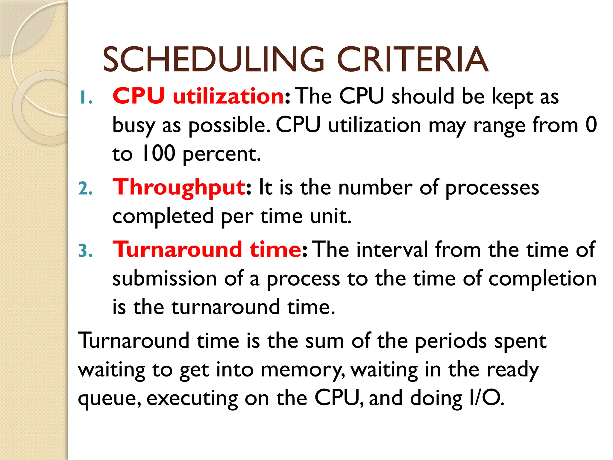 SCHEDULING CRITERIA
1. CPU utilization: The CPU should be kept as
busy as possible. CPU utilization may range from 0
to 100 percent.
2. Throughput: It is the number of processes
completed per time unit.
3. Turnaround time: The interval from the time of
submission of a process to the time of completion
is the turnaround time.
Turnaround time is the sum of the periods spent
waiting to get into memory, waiting in the ready
queue, executing on the CPU, and doing I/O.
 
