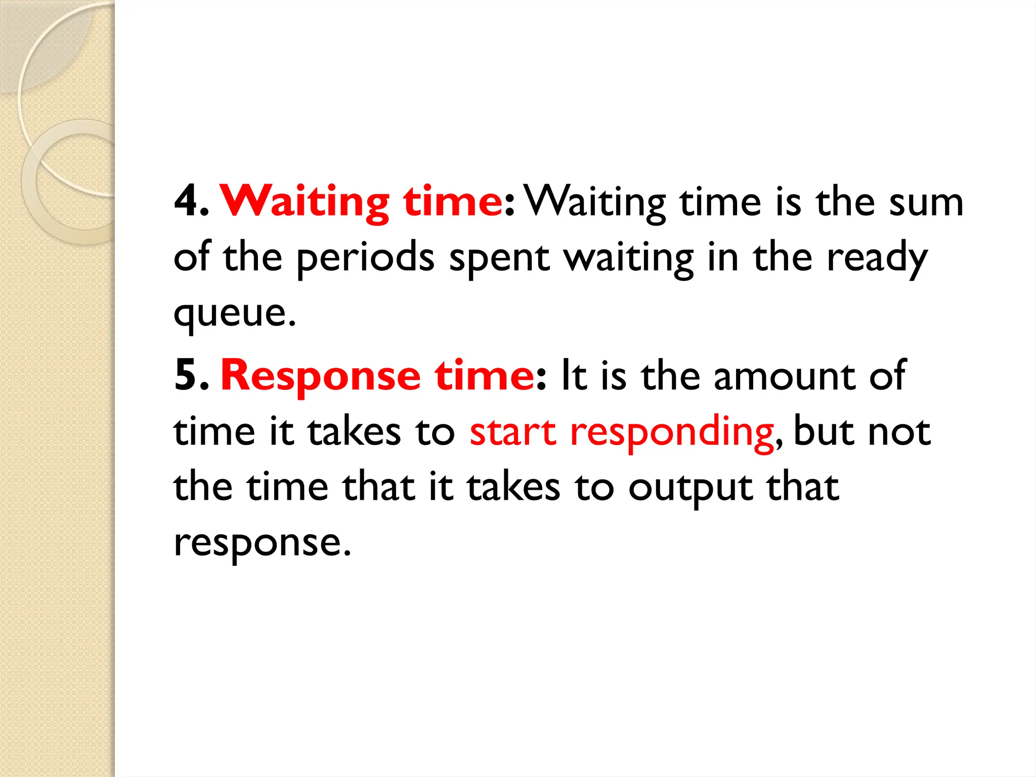 4. Waiting time: Waiting time is the sum
of the periods spent waiting in the ready
queue.
5. Response time: It is the amount of
time it takes to start responding, but not
the time that it takes to output that
response.
 