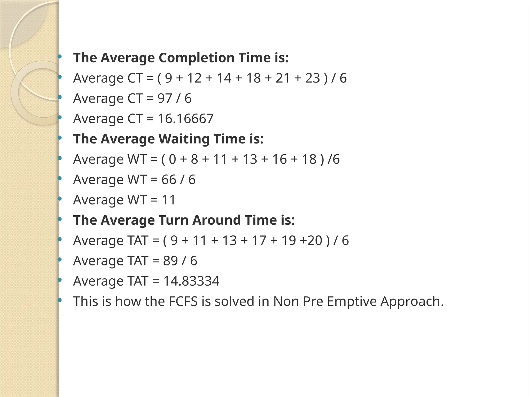  The Average Completion Time is:
 Average CT = ( 9 + 12 + 14 + 18 + 21 + 23 ) / 6
 Average CT = 97 / 6
 Average CT = 16.16667
 The Average Waiting Time is:
 Average WT = ( 0 + 8 + 11 + 13 + 16 + 18 ) /6
 Average WT = 66 / 6
 Average WT = 11
 The Average Turn Around Time is:
 Average TAT = ( 9 + 11 + 13 + 17 + 19 +20 ) / 6
 Average TAT = 89 / 6
 Average TAT = 14.83334
 This is how the FCFS is solved in Non Pre Emptive Approach.
 