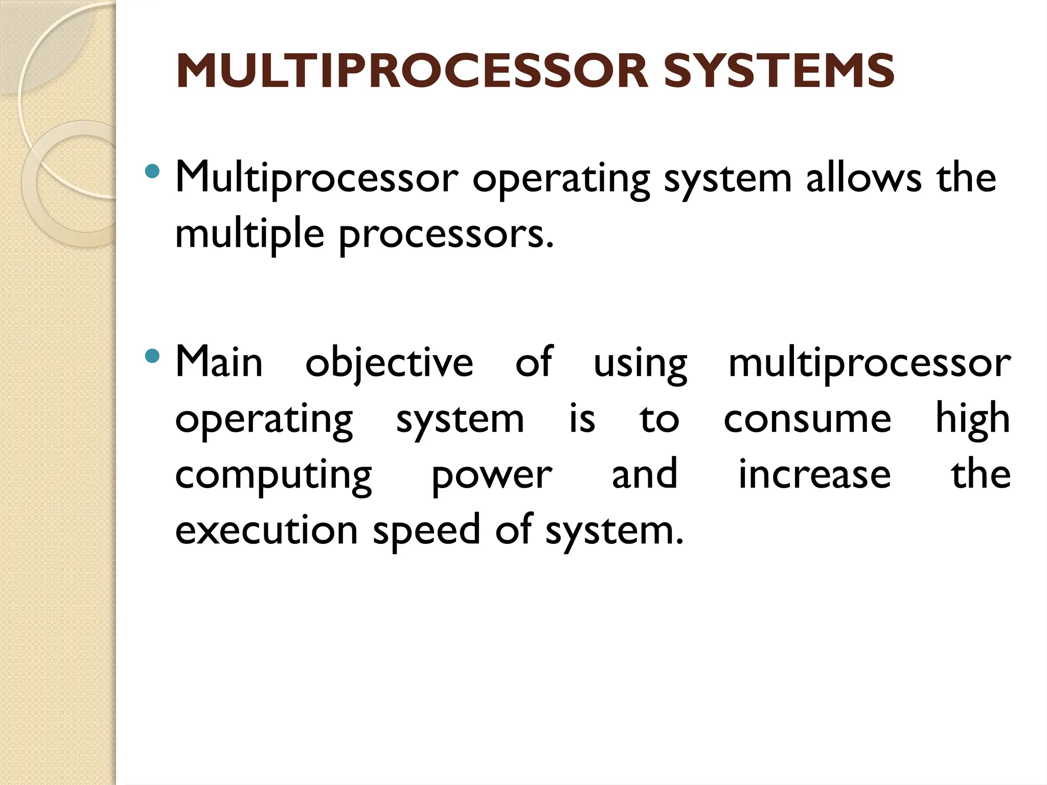 MULTIPROCESSOR SYSTEMS
 Multiprocessor operating system allows the
multiple processors.
 Main objective of using multiprocessor
operating system is to consume high
computing power and increase the
execution speed of system.
 
