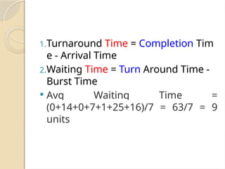 1.Turnaround Time = Completion Tim
e - Arrival Time
2.Waiting Time = Turn Around Time -
Burst Time
 Avg Waiting Time =
(0+14+0+7+1+25+16)/7 = 63/7 = 9
units
 