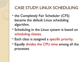 CASE STUDY: LINUX SCHEDULING
 the Completely Fair Scheduler (CFS)
became the default Linux scheduling
algorithm.
 Scheduling in the Linux system is based on
scheduling classes.
 Each class is assigned a specific priority.
 Equally divides the CPU time among all the
processes
 