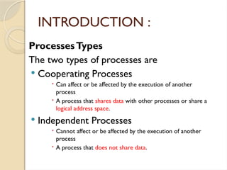 ProcessesTypes
The two types of processes are
 Cooperating Processes
 Can affect or be affected by the execution of another
process
 A process that shares data with other processes or share a
logical address space.
 Independent Processes
 Cannot affect or be affected by the execution of another
process
 A process that does not share data.
INTRODUCTION :
 