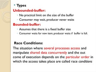  Types
Unbounded-buffer:
◦ No practical limit on the size of the buffer
◦ Consumer may wait, producer never waits
Bounded-buffer:
◦ Assumes that there is a fixed buffer size
◦ Consumer waits for new item, producer waits if buffer is full.
Race Conditions:
The situation where several processes access and
manipulate shared data concurrently and the out
come of execution depends on the particular order in
which the access takes place are called race conditions
 