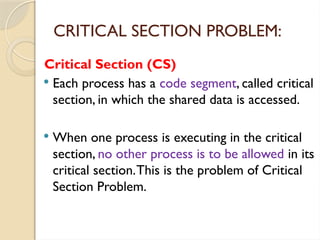 Critical Section (CS)
 Each process has a code segment, called critical
section, in which the shared data is accessed.
 When one process is executing in the critical
section, no other process is to be allowed in its
critical section.This is the problem of Critical
Section Problem.
CRITICAL SECTION PROBLEM:
 