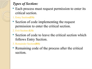 Types of Section:
 Each process must request permission to enter its
critical section.
1. Entry Section(ES)
 Section of code implementing the request
permission to enter the critical section.
2. Exit Section (LS)
 Section of code to leave the critical section which
follows Entry Section.
3. Remainder Section(RS)
 Remaining code of the process after the critical
section.
 