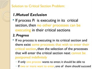 1.Mutual Exclusion
 If process Pi is executing in its critical
section, then no other processes can be
executing in their critical sections
2. Progress
 If no process is executing in its critical section and
there exist some processes that wish to enter their
critical section, then the selection of the processes
that will enter the critical section next cannot be
postponed indefinitely
◦ If only one process wants to enter, it should be able to
◦ If two or more want to enter, one of them should succeed
Solution to Critical Section Problem:
 