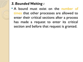 3. Bounded Waiting :
 A bound must exist on the number of
times that other processes are allowed to
enter their critical sections after a process
has made a request to enter its critical
section and before that request is granted.
 