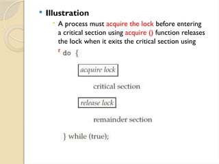  Illustration
 A process must acquire the lock before entering
a critical section using acquire () function releases
the lock when it exits the critical section using
release() function
 
