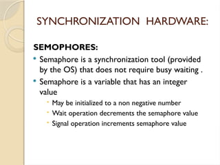 SEMOPHORES:
 Semaphore is a synchronization tool (provided
by the OS) that does not require busy waiting .
 Semaphore is a variable that has an integer
value
 May be initialized to a non negative number
 Wait operation decrements the semaphore value
 Signal operation increments semaphore value
SYNCHRONIZATION HARDWARE:
 