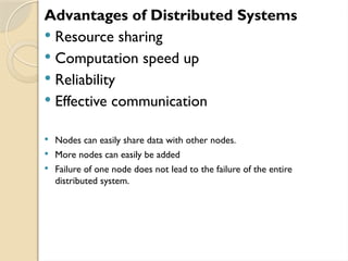Advantages of Distributed Systems
 Resource sharing
 Computation speed up
 Reliability
 Effective communication
 Nodes can easily share data with other nodes.
 More nodes can easily be added
 Failure of one node does not lead to the failure of the entire
distributed system.
 