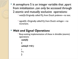  A semaphore S is an integer variable that ,apart
from initialization ,can only be accessed through
2 atomic and mutually exclusive operations:
 wait(S)-Originally called P(), from Dutch proberen to test.
―
 signal(S) -Originally calledV(), from Dutch verhogen to
―
increment.
 Wait and Signal Operations
 Busy-waiting implementation of these in divisible (atomic)
operations:
wait(S)
{
while(S <=0 )
;
S--;
}
 